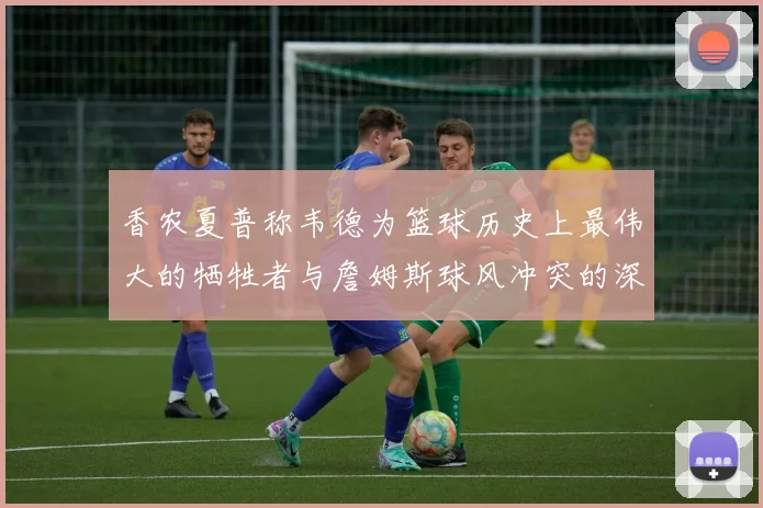 香农夏普称韦德为篮球历史上最伟大的牺牲者与詹姆斯球风冲突的深度分析