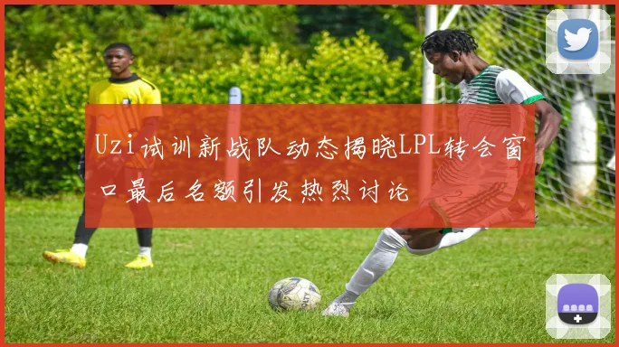 Uzi试训新战队动态揭晓LPL转会窗口最后名额引发热烈讨论