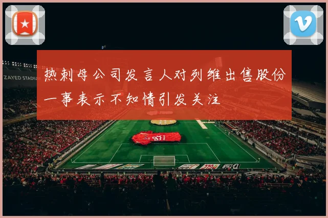 热刺母公司发言人对列维出售股份一事表示不知情引发关注