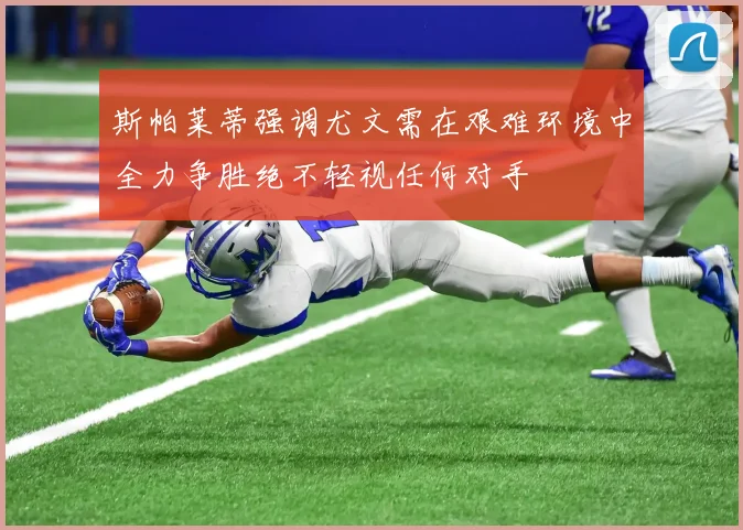 斯帕莱蒂强调尤文需在艰难环境中全力争胜绝不轻视任何对手