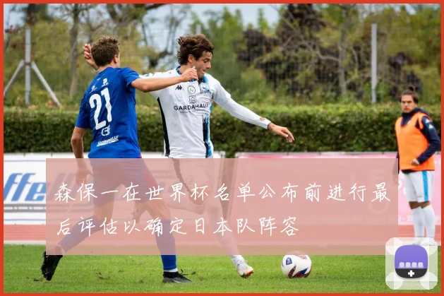 森保一在世界杯名单公布前进行最后评估以确定日本队阵容