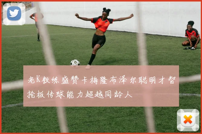 老K教练盛赞卡梅隆布泽尔聪明才智抢板传球能力超越同龄人