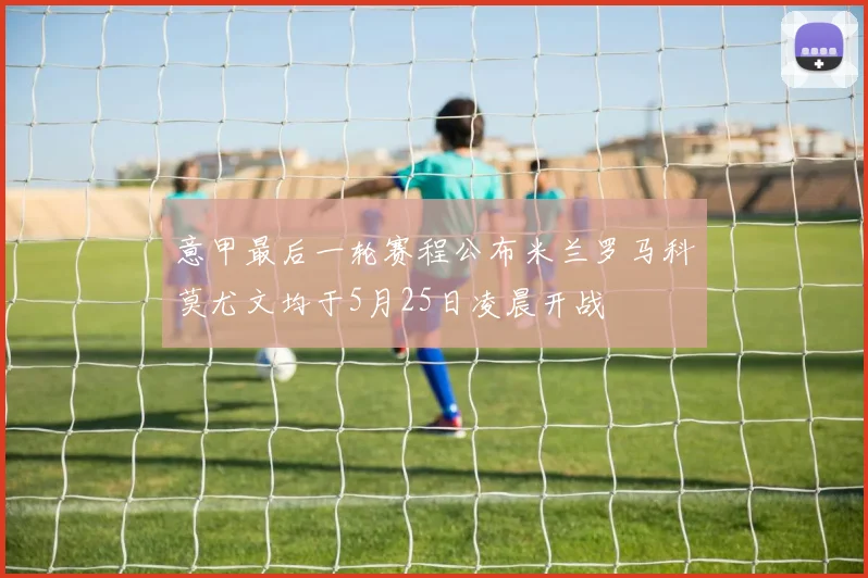 意甲最后一轮赛程公布米兰罗马科莫尤文均于5月25日凌晨开战