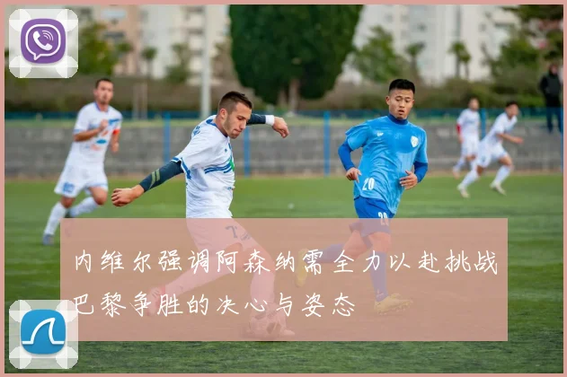 内维尔强调阿森纳需全力以赴挑战巴黎争胜的决心与姿态
