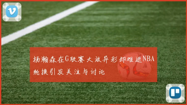 杨瀚森在G联赛大放异彩却难进NBA轮换引发关注与讨论