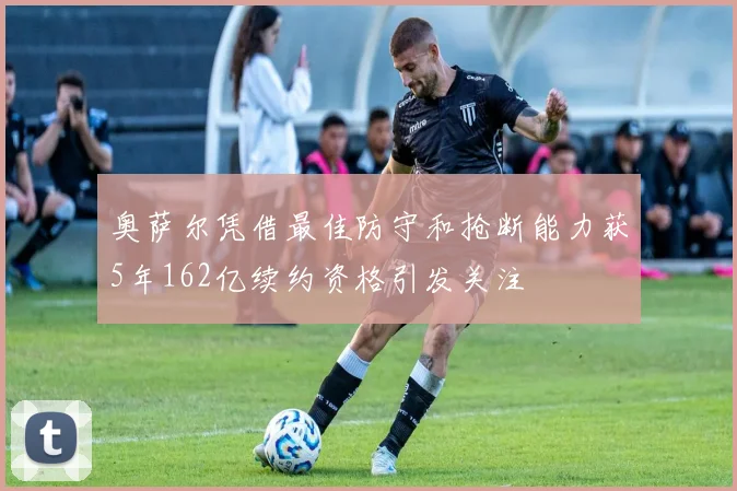 奥萨尔凭借最佳防守和抢断能力获5年162亿续约资格引发关注