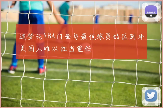 追梦论NBA门面与最佳球员的区别非美国人难以担当重任