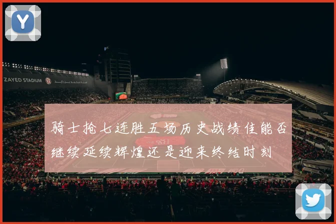 骑士抢七连胜五场历史战绩佳能否继续延续辉煌还是迎来终结时刻